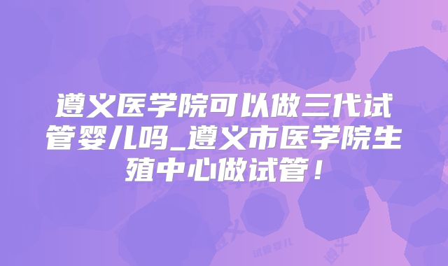 遵义医学院可以做三代试管婴儿吗_遵义市医学院生殖中心做试管!