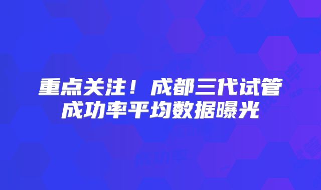 重点关注！成都三代试管成功率平均数据曝光