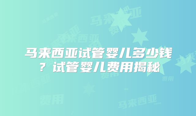 马来西亚试管婴儿多少钱？试管婴儿费用揭秘