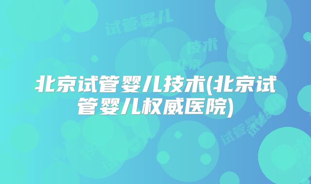 北京试管婴儿技术(北京试管婴儿权威医院)