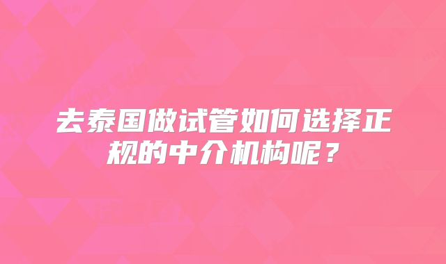 去泰国做试管如何选择正规的中介机构呢？