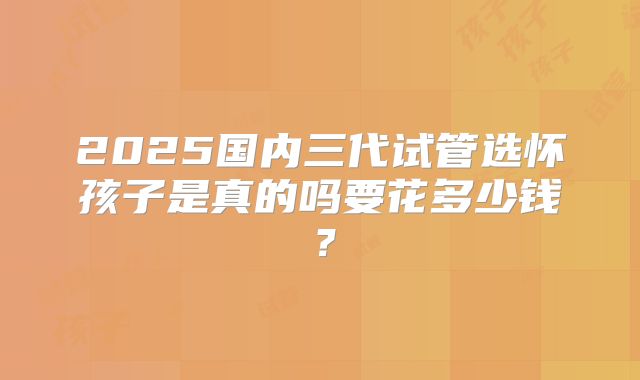 2025国内三代试管选怀孩子是真的吗要花多少钱？