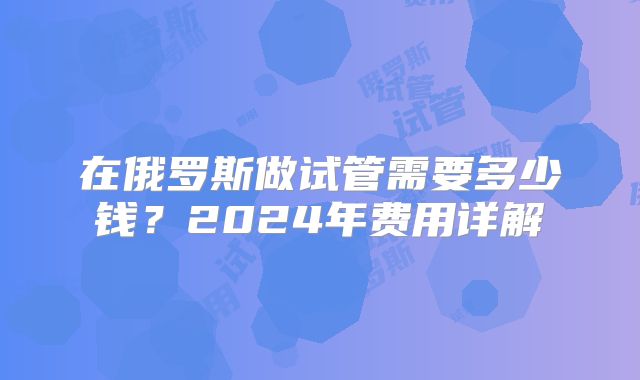 在俄罗斯做试管需要多少钱?2024年费用详解
