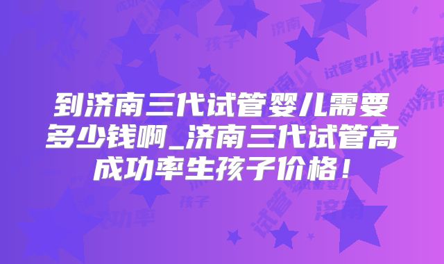 到济南三代试管婴儿需要多少钱啊_济南三代试管高成功率生孩子价格!