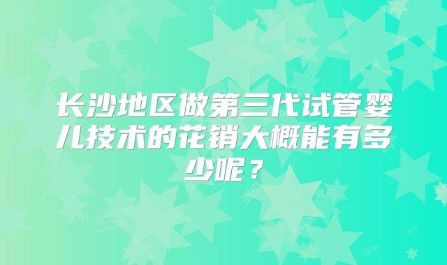 长沙地区做第三代试管婴儿技术的花销大概能有多少呢?