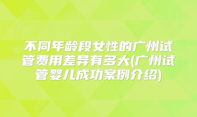 不同年龄段女性的广州试管费用差异有多大(广州试管婴儿成功案例介绍)