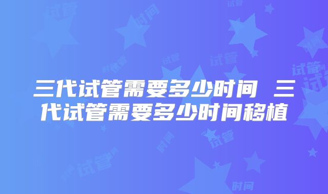 三代试管需要多少时间 三代试管需要多少时间移植