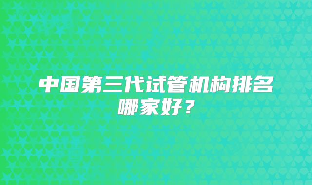 中国第三代试管机构排名哪家好？