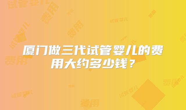 厦门做三代试管婴儿的费用大约多少钱?