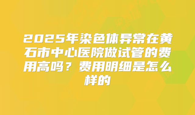 2025年染色体异常在黄石市中心医院做试管的费用高吗?费用明细是怎么样的