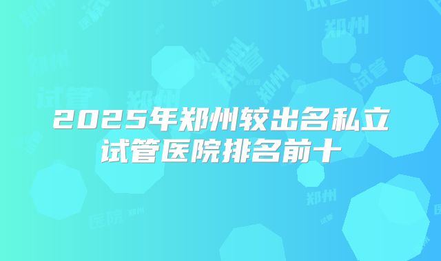 2025年郑州较出名私立试管医院排名前十