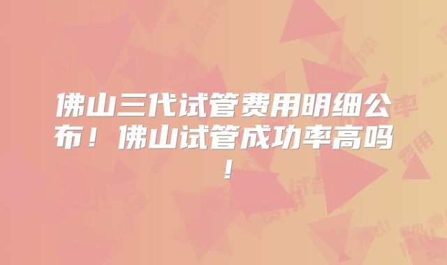 佛山三代试管费用明细公布!佛山试管成功率高吗!