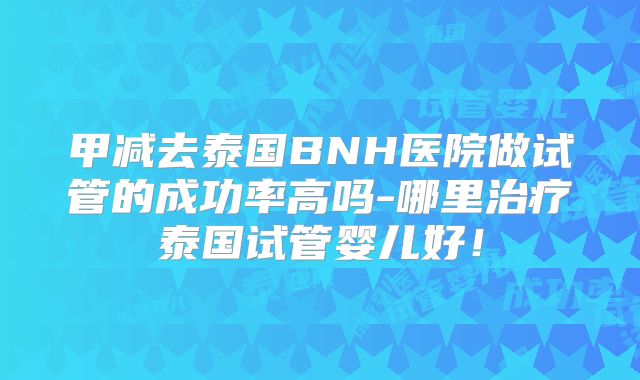 甲减去泰国BNH医院做试管的成功率高吗-哪里治疗泰国试管婴儿好!