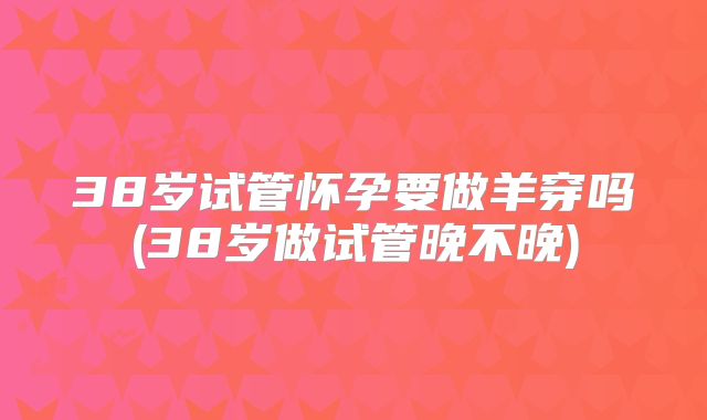 38岁试管怀孕要做羊穿吗(38岁做试管晚不晚)
