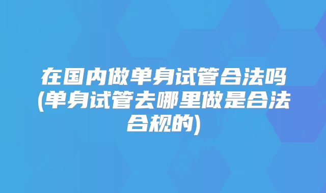在国内做单身试管合法吗(单身试管去哪里做是合法合规的)