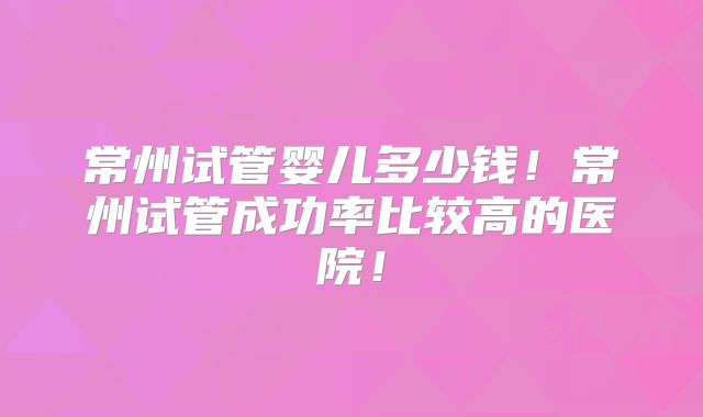 常州试管婴儿多少钱!常州试管成功率比较高的医院!