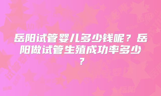 岳阳试管婴儿多少钱呢？岳阳做试管生殖成功率多少？