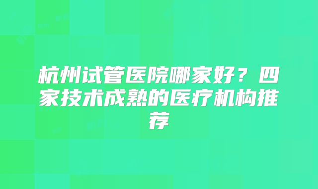 杭州试管医院哪家好？四家技术成熟的医疗机构推荐