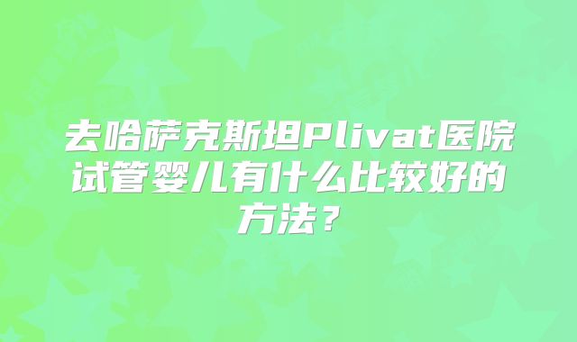 去哈萨克斯坦Plivat医院试管婴儿有什么比较好的方法?