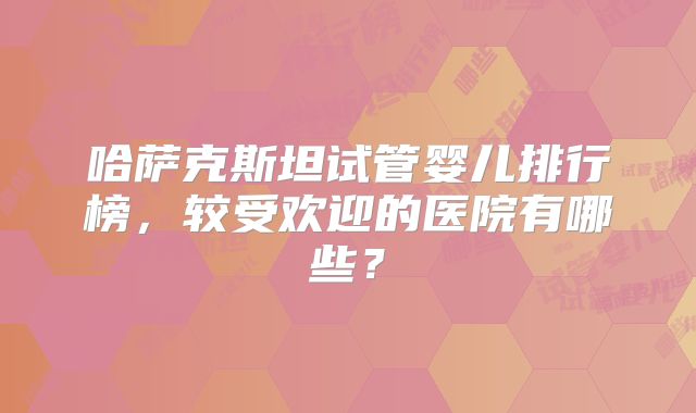 哈萨克斯坦试管婴儿排行榜，较受欢迎的医院有哪些？