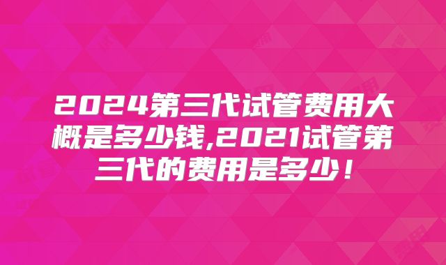 2024第三代试管费用大概是多少钱,2021试管第三代的费用是多少！