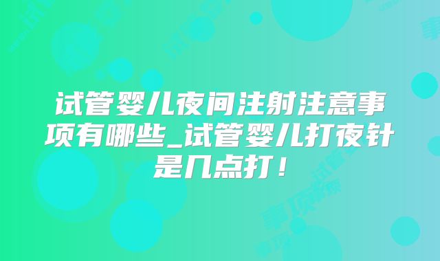试管婴儿夜间注射注意事项有哪些_试管婴儿打夜针是几点打！