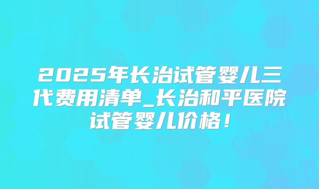 2025年长治试管婴儿三代费用清单_长治和平医院试管婴儿价格!