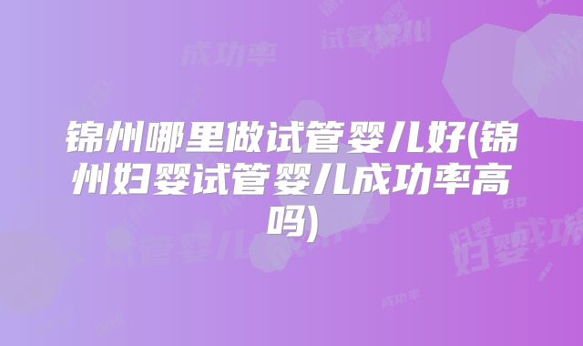 锦州哪里做试管婴儿好(锦州妇婴试管婴儿成功率高吗)