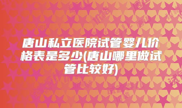 唐山私立医院试管婴儿价格表是多少(唐山哪里做试管比较好)