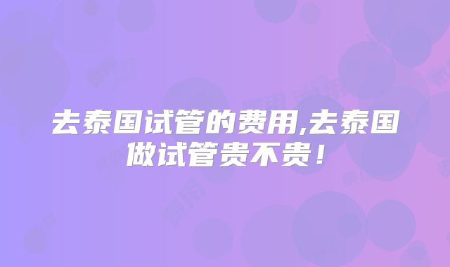 去泰国试管的费用,去泰国做试管贵不贵!