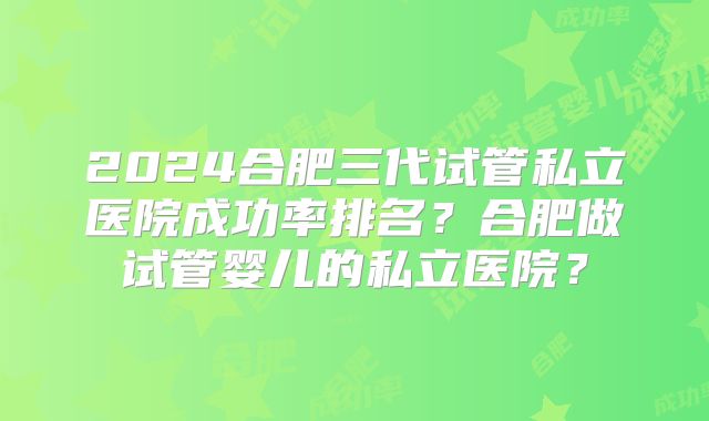 2024合肥三代试管私立医院成功率排名？合肥做试管婴儿的私立医院？