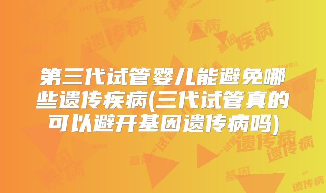 第三代试管婴儿能避免哪些遗传疾病(三代试管真的可以避开基因遗传病吗)