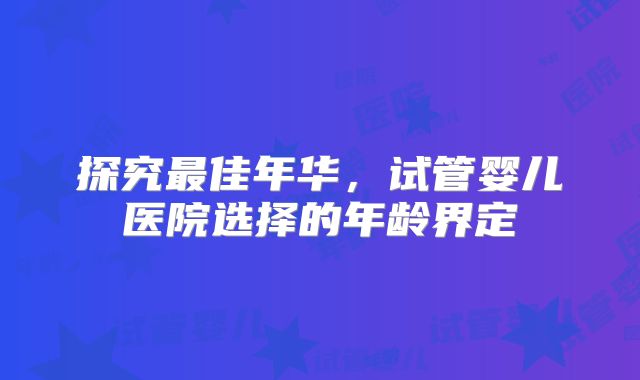 探究最佳年华，试管婴儿医院选择的年龄界定