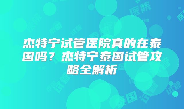 杰特宁试管医院真的在泰国吗？杰特宁泰国试管攻略全解析