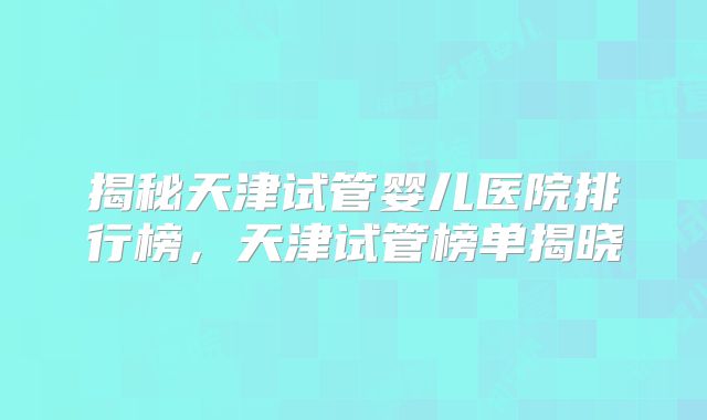 揭秘天津试管婴儿医院排行榜，天津试管榜单揭晓