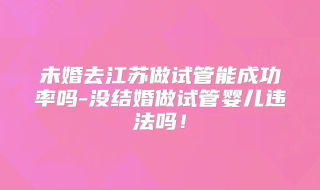 未婚去江苏做试管能成功率吗-没结婚做试管婴儿违法吗!
