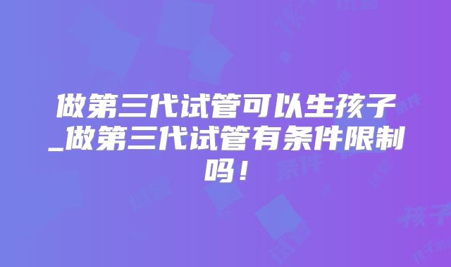 做第三代试管可以生孩子_做第三代试管有条件限制吗！