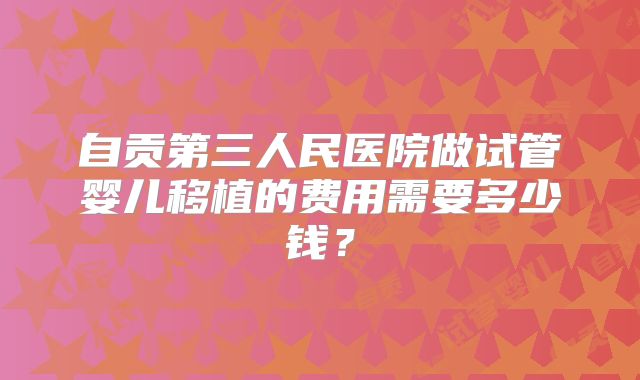 自贡第三人民医院做试管婴儿移植的费用需要多少钱？