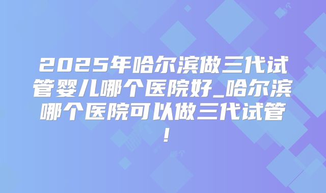 2025年哈尔滨做三代试管婴儿哪个医院好_哈尔滨哪个医院可以做三代试管！