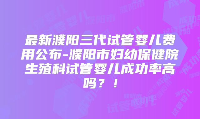 最新濮阳三代试管婴儿费用公布-濮阳市妇幼保健院生殖科试管婴儿成功率高吗？！