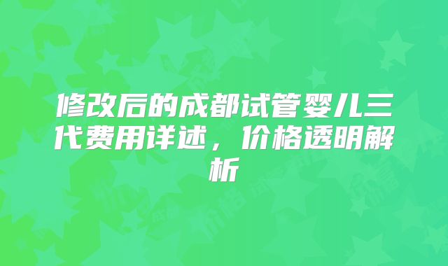 修改后的成都试管婴儿三代费用详述，价格透明解析
