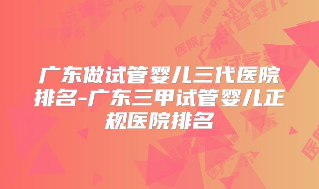 广东做试管婴儿三代医院排名-广东三甲试管婴儿正规医院排名