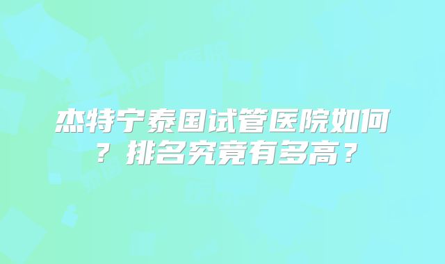 杰特宁泰国试管医院如何？排名究竟有多高？