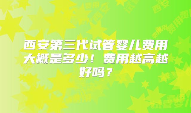 西安第三代试管婴儿费用大概是多少!费用越高越好吗?