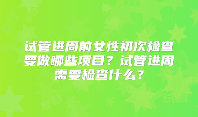 试管进周前女性初次检查要做哪些项目？试管进周需要检查什么？