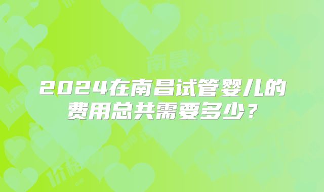 2024在南昌试管婴儿的费用总共需要多少？