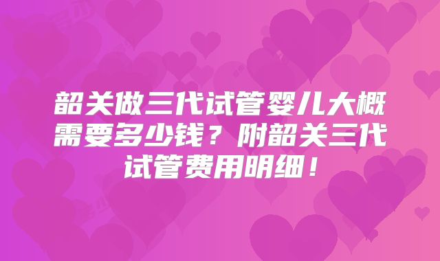 韶关做三代试管婴儿大概需要多少钱？附韶关三代试管费用明细！