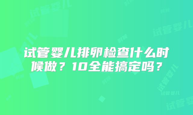 试管婴儿排卵检查什么时候做?10全能搞定吗?