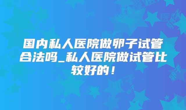 国内私人医院做卵子试管合法吗_私人医院做试管比较好的!