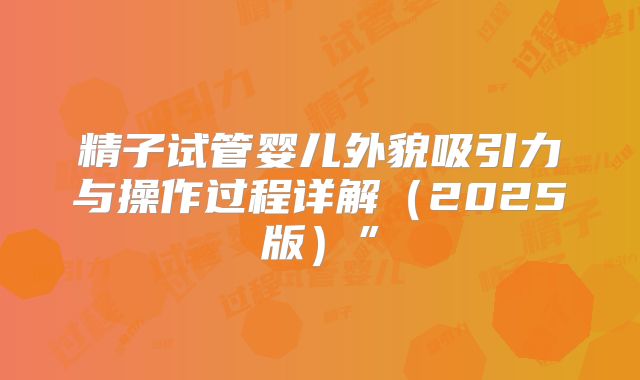 精子试管婴儿外貌吸引力与操作过程详解（2025版）”